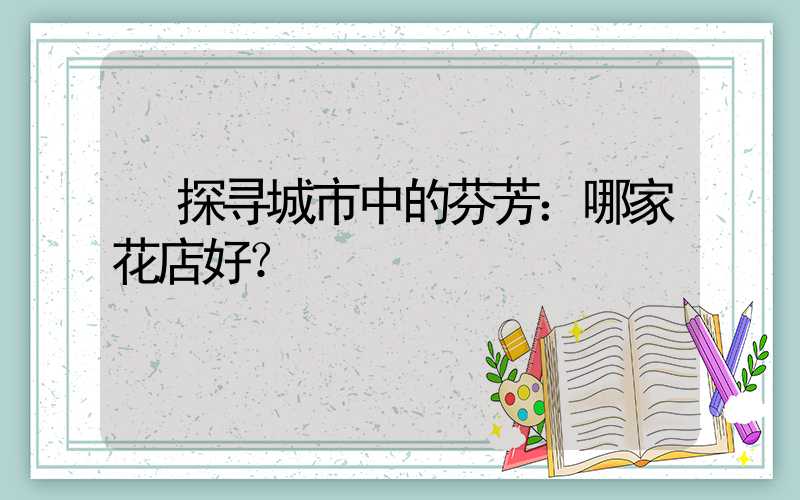  探寻城市中的芬芳：哪家花店好？